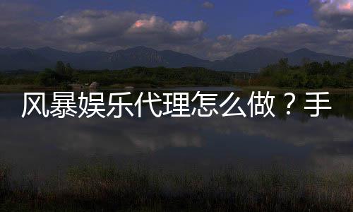 风暴娱乐代理怎么做？手把手教你轻松开启代理之路
