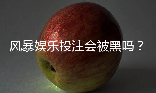风暴娱乐投注会被黑吗？揭秘平台安全性与防骗技巧