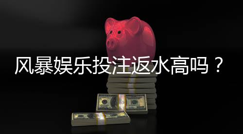 风暴娱乐投注返水高吗？实测高返水福利与独家优惠解析