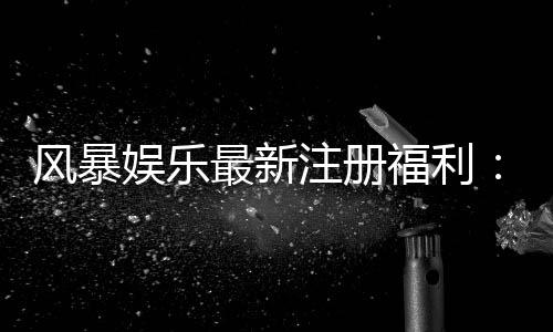 风暴娱乐最新注册福利：新用户专享豪礼与高额返利活动