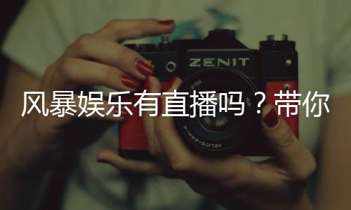 风暴娱乐有直播吗？带你揭秘平台真人直播与游戏特色
