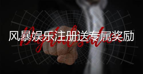 风暴娱乐注册送专属奖励：新会员首存即享888元彩金