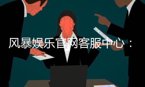 风暴娱乐官网客服中心：专业解答与高效服务指南