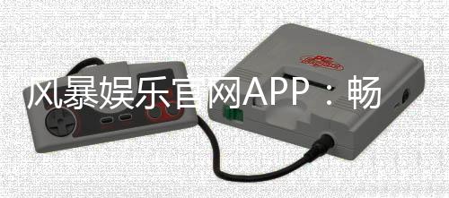 风暴娱乐官网APP：畅享真人电游与棋牌风暴的顶级平台