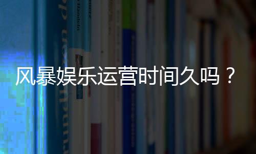 风暴娱乐运营时间久吗？资深玩家解析平台历史与稳定性