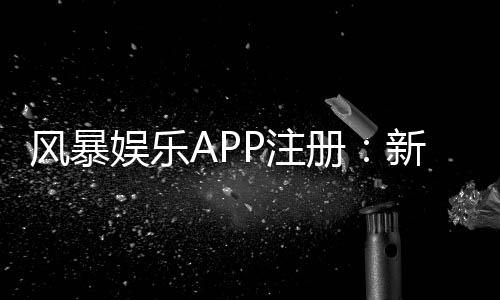 风暴娱乐APP注册:新手必看的一站式开户与游戏攻略