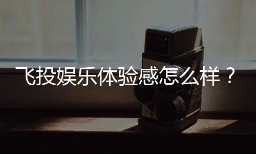 飞投娱乐体验感怎么样？资深玩家分享真实测评与心得