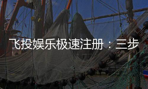 飞投娱乐极速注册：三步完成新手礼包轻松领