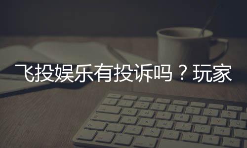 飞投娱乐有投诉吗？玩家真实反馈与平台解析