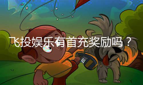 飞投娱乐有首充奖励吗？新会员注册即享超值福利