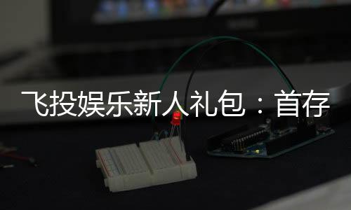 飞投娱乐新人礼包:首存福利与独家优惠一览