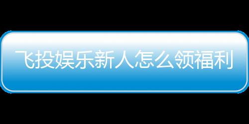 飞投娱乐新人怎么领福利？手把手教你轻松获取首存礼金