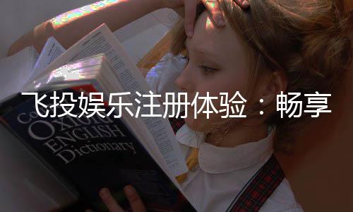 飞投娱乐注册体验：畅享豪华礼包与真人娱乐新境界