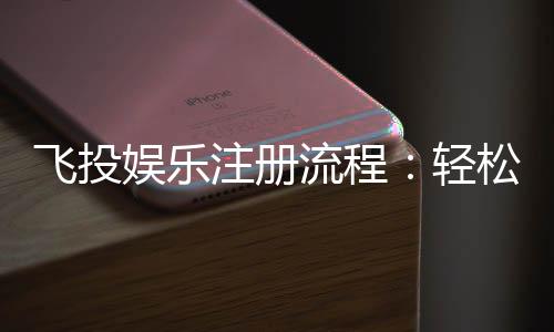飞投娱乐注册流程：轻松三步完成账号开通与首存优惠