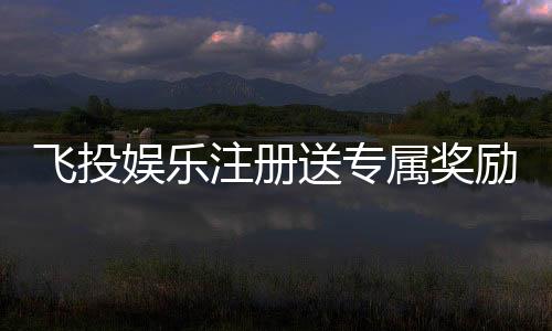 飞投娱乐注册送专属奖励:新会员首存即享高额彩金