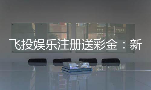 飞投娱乐注册送彩金：新人豪礼首存即赠888彩金