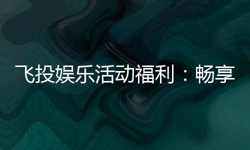 飞投娱乐活动福利：畅享多重好礼赢取丰厚奖励！