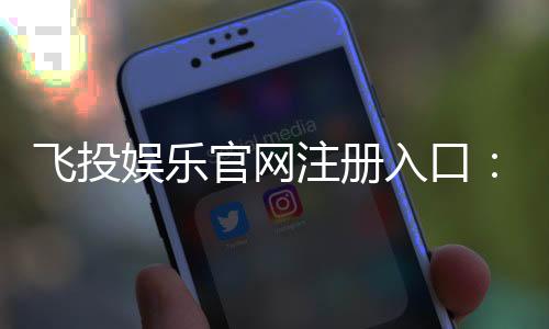 飞投娱乐官网注册入口：轻松三步完成账号注册畅玩棋牌