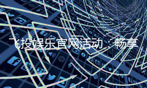 飞投娱乐官网活动：畅享多重豪礼与惊喜优惠