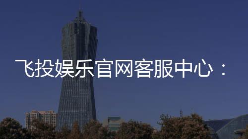 飞投娱乐官网客服中心：专业服务与高效解决方案一网打尽
