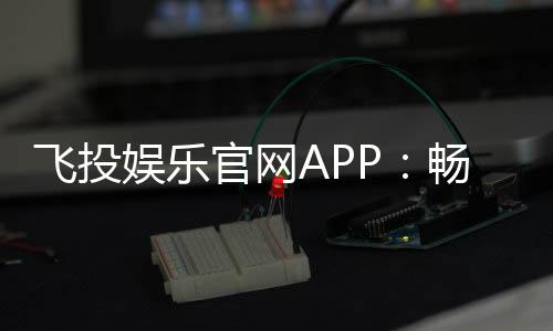 飞投娱乐官网APP：畅享顶级棋牌电游的极致体验