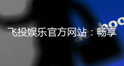 飞投娱乐官方网站：畅享顶级棋牌与电子游艺的豪华体验