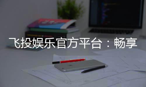 飞投娱乐官方平台：畅享顶级电子游艺与真人娱乐体验