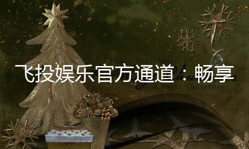 飞投娱乐官方通道：畅享顶级电子游艺的尊贵体验
