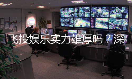飞投娱乐实力雄厚吗？深度解析其平台优势与玩家真实评价