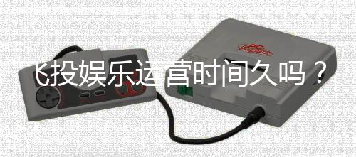 飞投娱乐运营时间久吗?资深玩家解析平台历史与稳定性