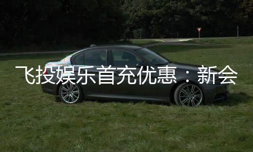 飞投娱乐首充优惠：新会员专享高额返利与独家礼包