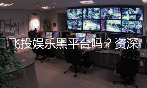 飞投娱乐黑平台吗?资深玩家揭秘其真伪与风险