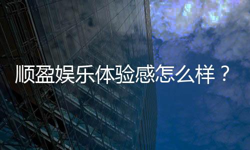 顺盈娱乐体验感怎么样?资深玩家真实评测与心得分享