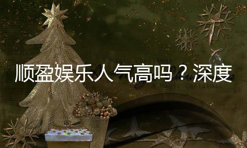 顺盈娱乐人气高吗?深度解析其火爆原因与玩家真实反馈
