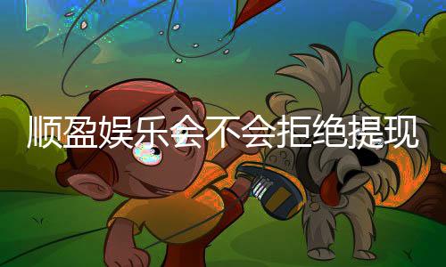 顺盈娱乐会不会拒绝提现?揭秘平台出款审核内幕与应对技巧