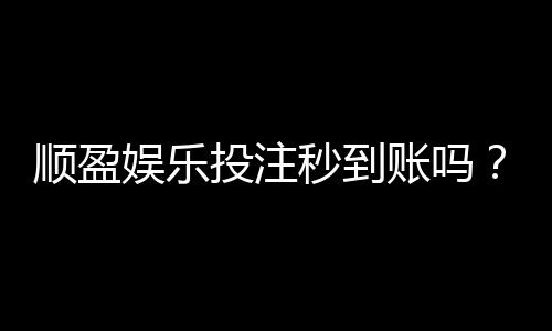 顺盈娱乐投注秒到账吗？实测到账速度与提款技巧分享