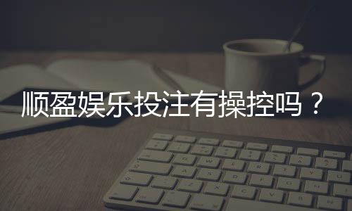 顺盈娱乐投注有操控吗?深度解析平台公正性与防作弊机制
