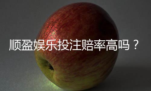 顺盈娱乐投注赔率高吗？实测高赔率平台玩法解析