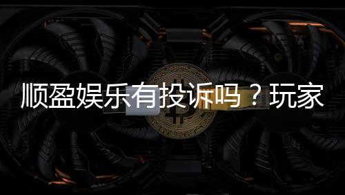 顺盈娱乐有投诉吗？玩家真实反馈与平台服务解析