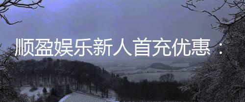 顺盈娱乐新人首充优惠：首存福利详解与实战技巧分享