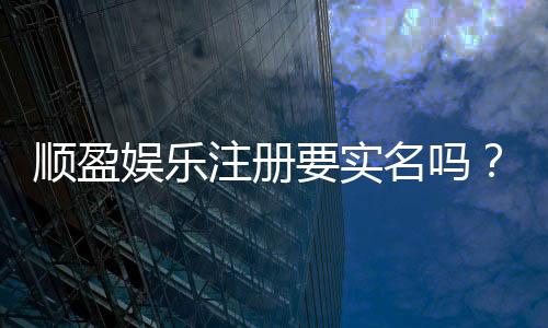 顺盈娱乐注册要实名吗？实名认证流程及注意事项详解