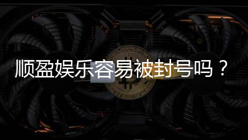 顺盈娱乐容易被封号吗?资深玩家揭秘防封技巧与平台选择
