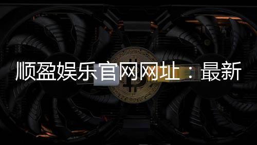 顺盈娱乐官网网址:最新官方入口与游戏体验全解析