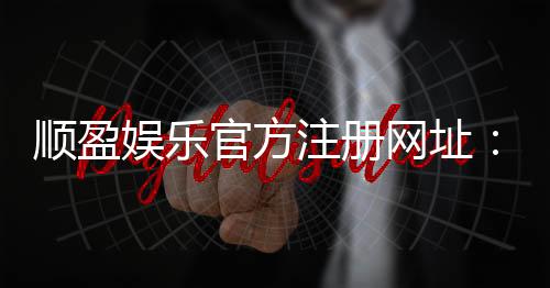 顺盈娱乐官方注册网址：安全便捷的一站式娱乐平台入口