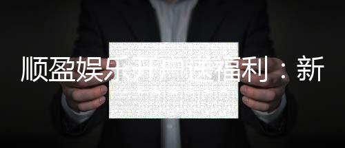 顺盈娱乐开户送福利:新会员专享豪礼首存即赠888元彩金