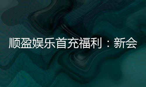 顺盈娱乐首充福利：新会员专享高额返利与独家礼包