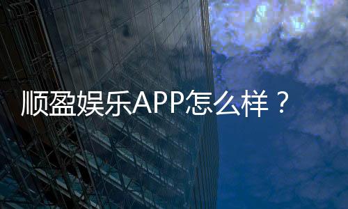 顺盈娱乐APP怎么样?资深玩家带你全面评测体验