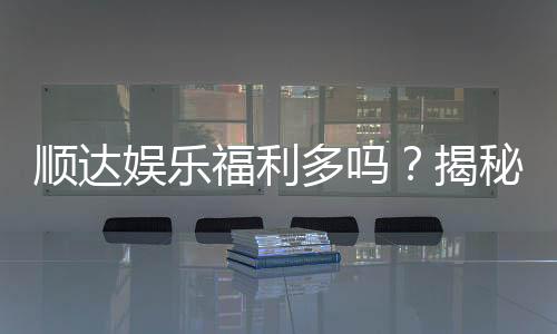 顺达娱乐福利多吗?揭秘其丰厚福利与独家优惠活动