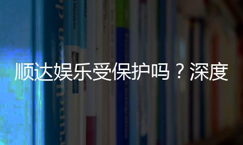 顺达娱乐受保护吗?深度解析其安全性与玩家保障措施