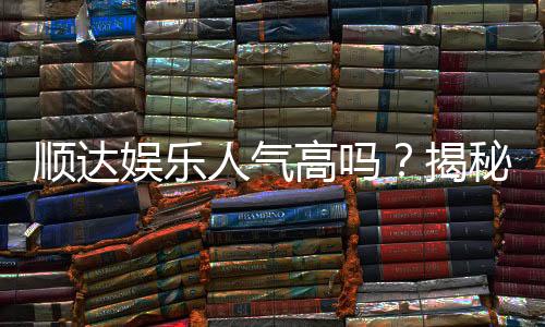 顺达娱乐人气高吗?揭秘其火爆背后的真实原因